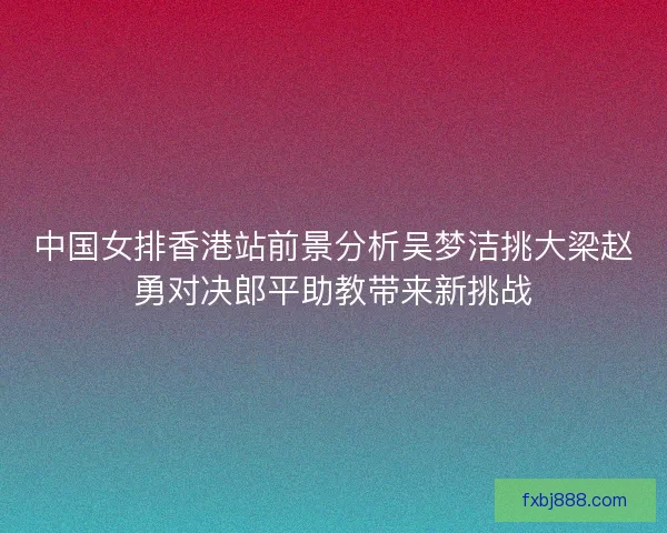 中国女排香港站前景分析吴梦洁挑大梁赵勇对决郎平助教带来新挑战