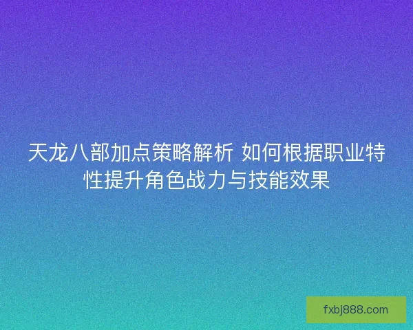 天龙八部加点策略解析 如何根据职业特性提升角色战力与技能效果
