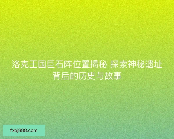 洛克王国巨石阵位置揭秘 探索神秘遗址背后的历史与故事