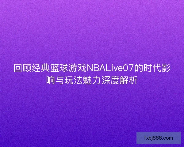 回顾经典篮球游戏NBALive07的时代影响与玩法魅力深度解析