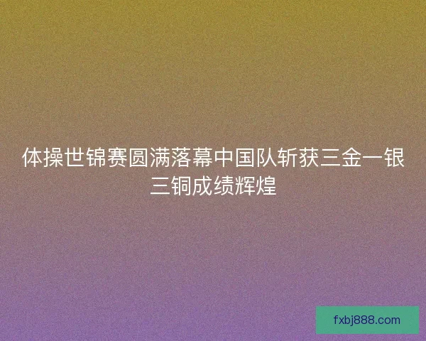 体操世锦赛圆满落幕中国队斩获三金一银三铜成绩辉煌