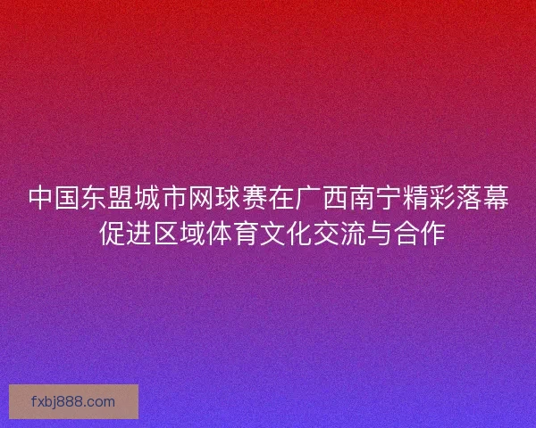 中国东盟城市网球赛在广西南宁精彩落幕 促进区域体育文化交流与合作