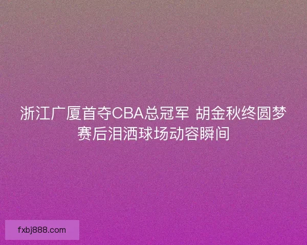 浙江广厦首夺CBA总冠军 胡金秋终圆梦赛后泪洒球场动容瞬间