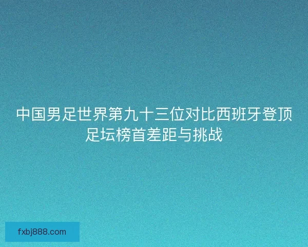 中国男足世界第九十三位对比西班牙登顶足坛榜首差距与挑战