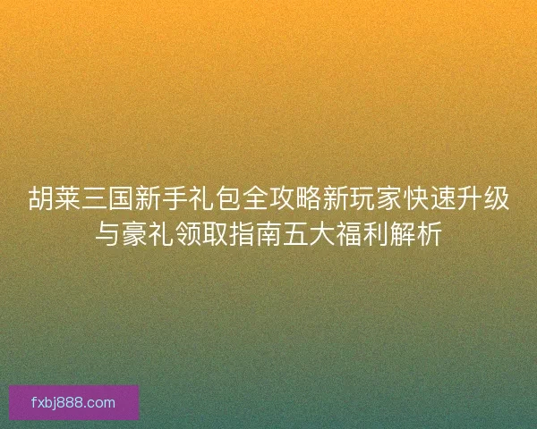 胡莱三国新手礼包全攻略新玩家快速升级与豪礼领取指南五大福利解析