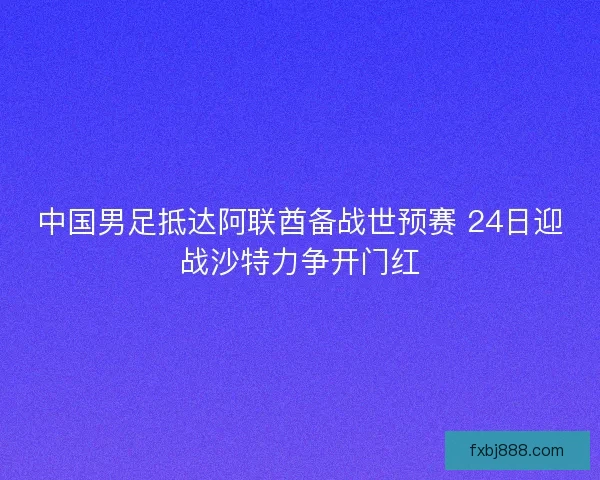 中国男足抵达阿联酋备战世预赛 24日迎战沙特力争开门红
