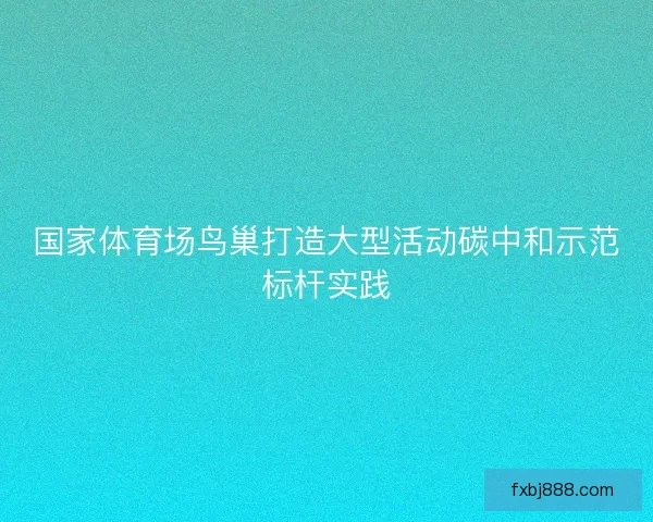 国家体育场鸟巢打造大型活动碳中和示范标杆实践