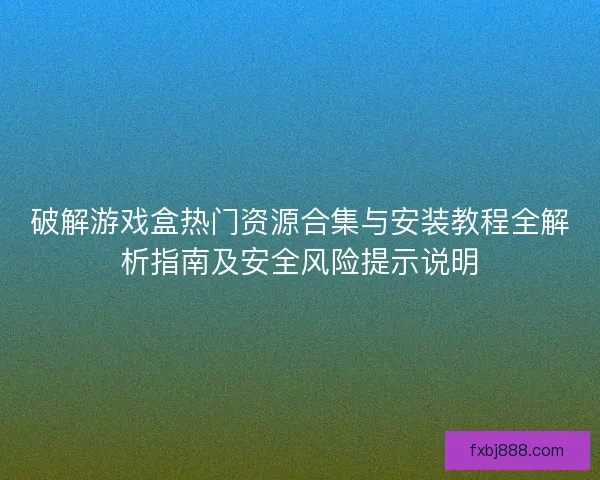 破解游戏盒热门资源合集与安装教程全解析指南及安全风险提示说明