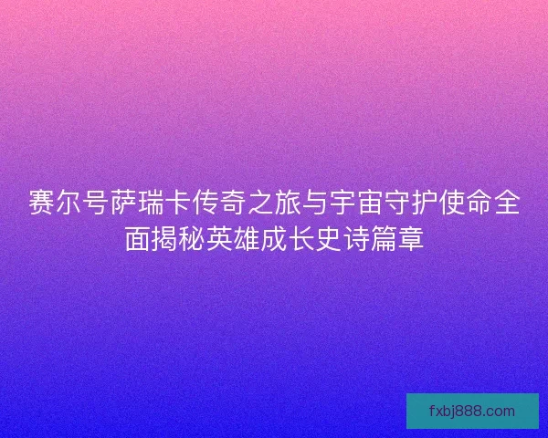 赛尔号萨瑞卡传奇之旅与宇宙守护使命全面揭秘英雄成长史诗篇章